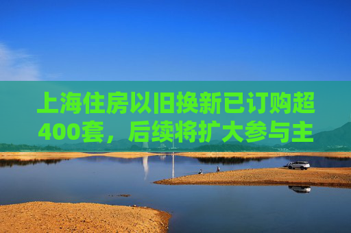 上海住房以旧换新已订购超400套，后续将扩大参与主体、提供创新金融产品  第1张