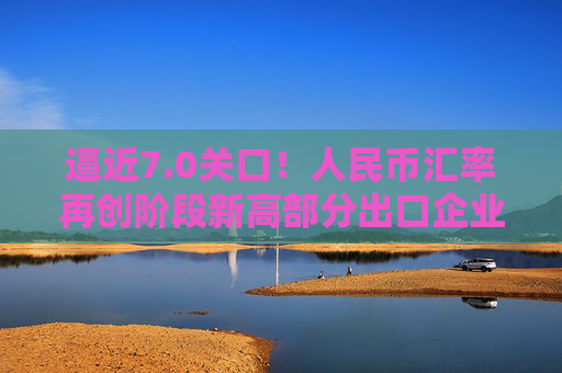 逼近7.0关口！人民币汇率再创阶段新高部分出口企业已经开始行动️