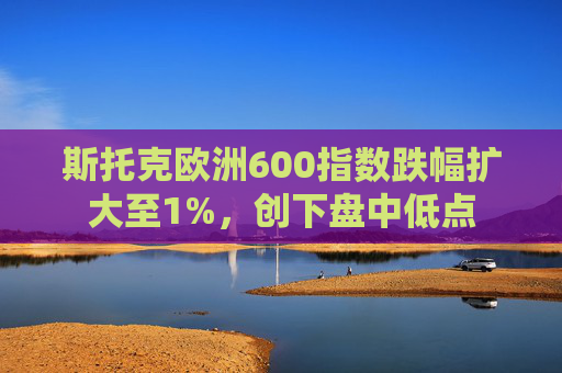 斯托克欧洲600指数跌幅扩大至1%，创下盘中低点