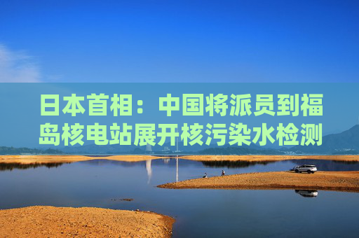 日本首相：中国将派员到福岛核电站展开核污染水检测  第1张