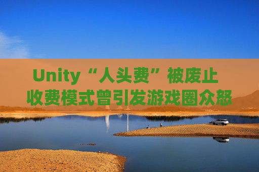 Unity“人头费”被废止  收费模式曾引发游戏圈众怒