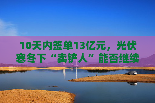 10天内签单13亿元，光伏寒冬下“卖铲人”能否继续赢麻？