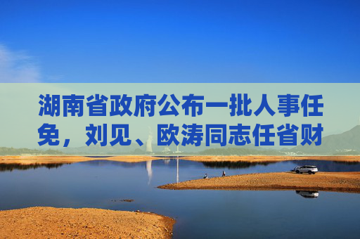 湖南省政府公布一批人事任免，刘见、欧涛同志任省财政厅副厅长