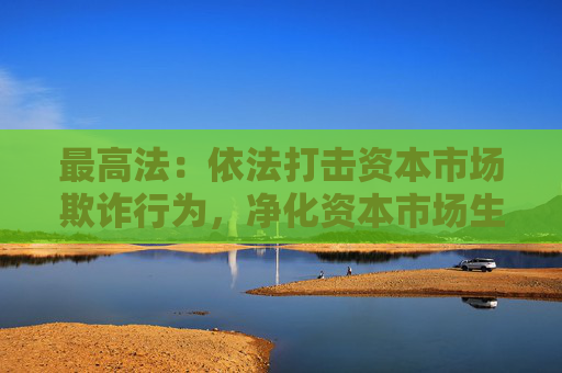 最高法：依法打击资本市场欺诈行为，净化资本市场生态  第1张