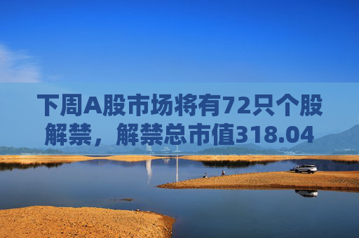 下周A股市场将有72只个股解禁，解禁总市值318.04亿元  第1张