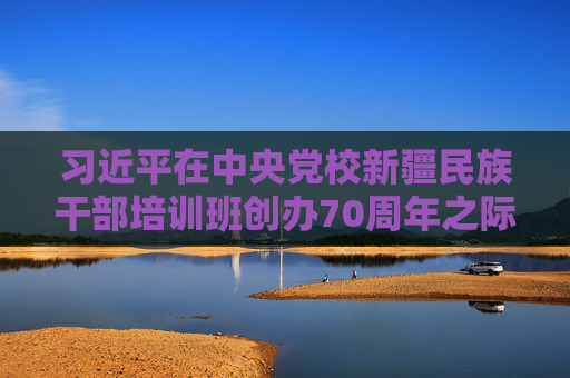 习近平在中央党校新疆民族干部培训班创办70周年之际作出重要指示