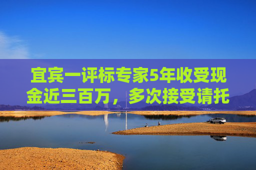 宜宾一评标专家5年收受现金近三百万，多次接受请托为指定企业评高分