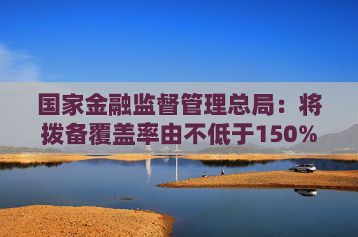 国家金融监督管理总局：将拨备覆盖率由不低于150%下调为不低于100%