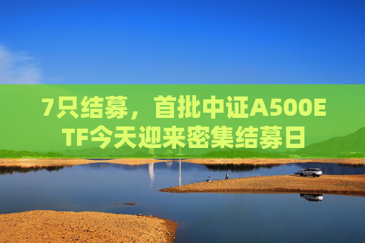 7只结募，首批中证A500ETF今天迎来密集结募日  第1张