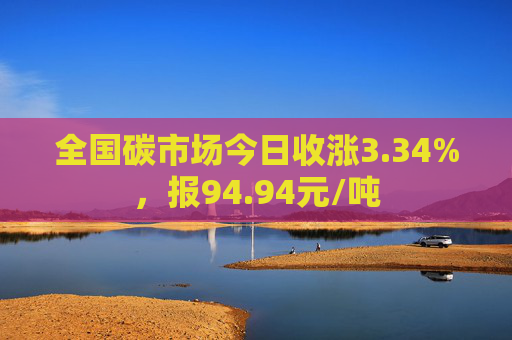 全国碳市场今日收涨3.34%，报94.94元/吨