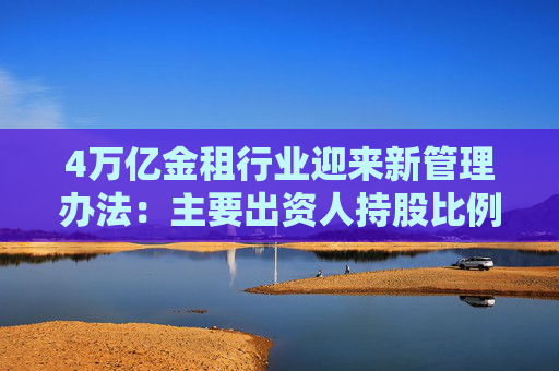 4万亿金租行业迎来新管理办法：主要出资人持股比例提高至不低于51%