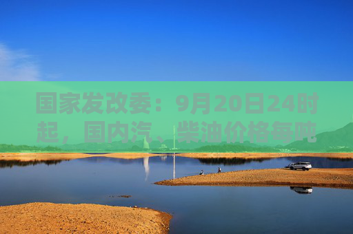 国家发改委：9月20日24时起，国内汽、柴油价格每吨均降低365元和350元  第1张