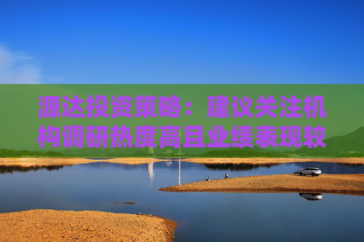 源达投资策略：建议关注机构调研热度高且业绩表现较佳的公司  第1张