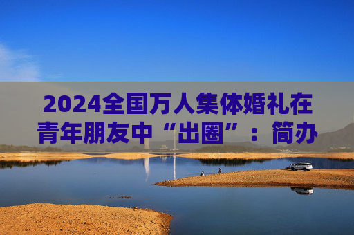 2024全国万人集体婚礼在青年朋友中“出圈”：简办新办反对高价彩礼