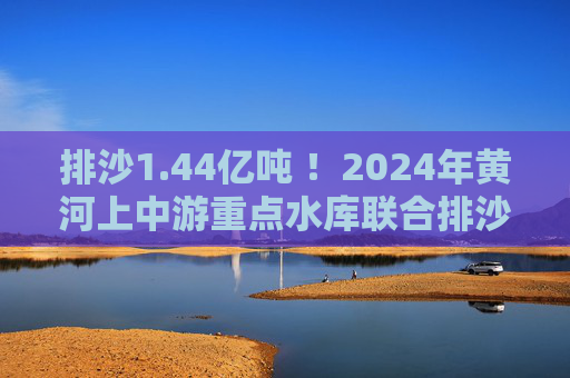 排沙1.44亿吨 ！2024年黄河上中游重点水库联合排沙调度结束