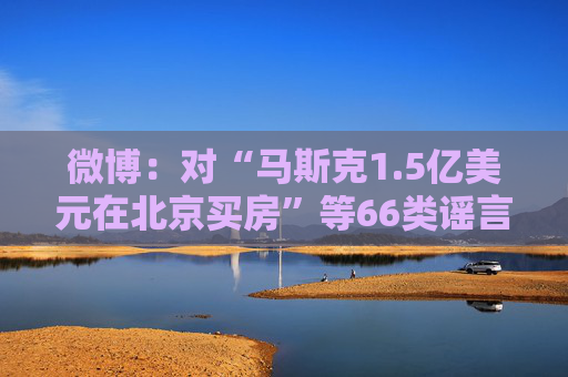 微博：对“马斯克1.5亿美元在北京买房”等66类谣言予以辟除，相关谣言最早发布账号予以关闭  第1张