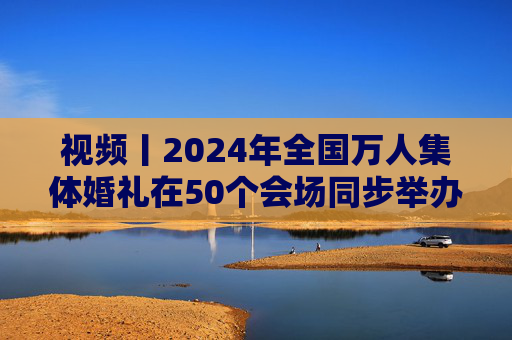 视频丨2024年全国万人集体婚礼在50个会场同步举办