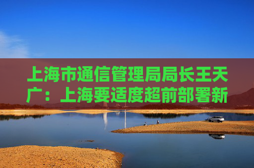 上海市通信管理局局长王天广：上海要适度超前部署新型信息基础设施  第1张