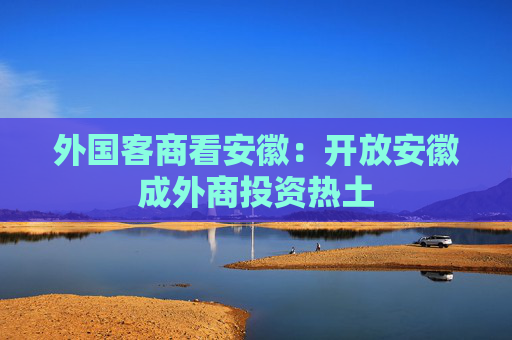 外国客商看安徽：开放安徽成外商投资热土