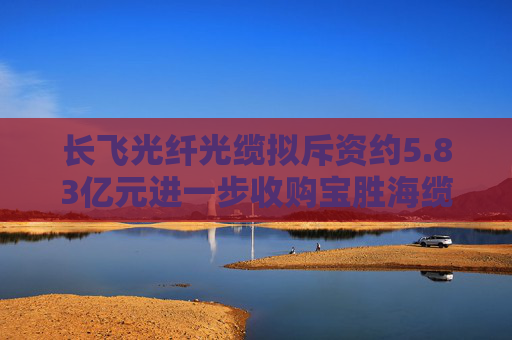 长飞光纤光缆拟斥资约5.83亿元进一步收购宝胜海缆的30%股权  第1张