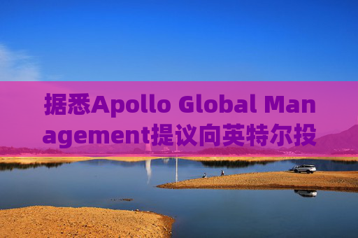 据悉Apollo Global Management提议向英特尔投资数十亿美元