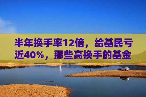 半年换手率12倍，给基民亏近40%，那些高换手的基金为何亏的多？  第1张