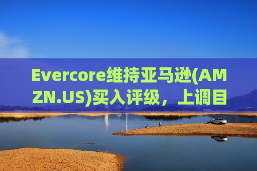 Evercore维持亚马逊(AMZN.US)买入评级，上调目标价至240美元