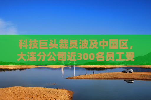 科技巨头裁员波及中国区，大连分公司近300名员工受到影响！赔偿可选“N+7”，前员工：很人性化了