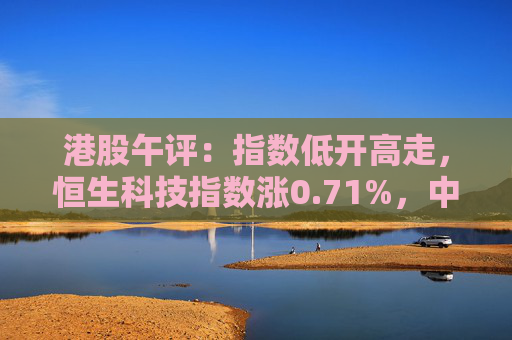 港股午评：指数低开高走，恒生科技指数涨0.71%，中国奥园大涨超109%