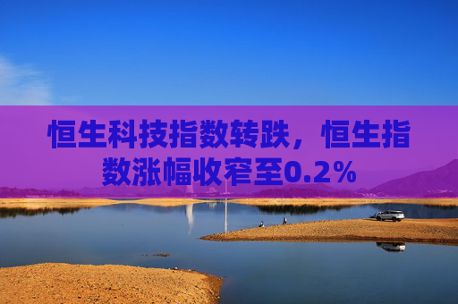 恒生科技指数转跌，恒生指数涨幅收窄至0.2%