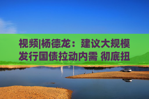 视频|杨德龙：建议大规模发行国债拉动内需 彻底扭转我国经济增长趋势  第1张