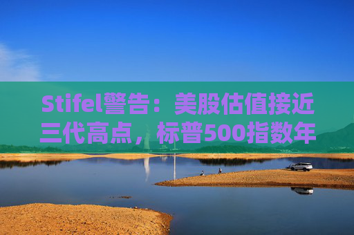 Stifel警告：美股估值接近三代高点，标普500指数年底前或下跌12%  第1张