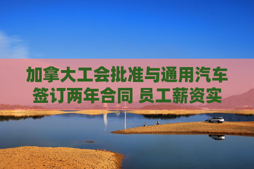 加拿大工会批准与通用汽车签订两年合同 员工薪资实现大涨  第1张