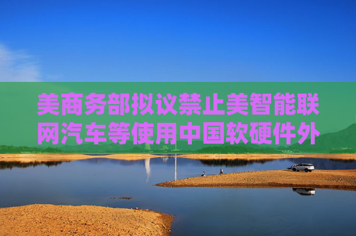 美商务部拟议禁止美智能联网汽车等使用中国软硬件外交部回应