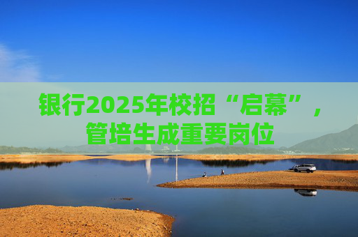 银行2025年校招“启幕”，管培生成重要岗位