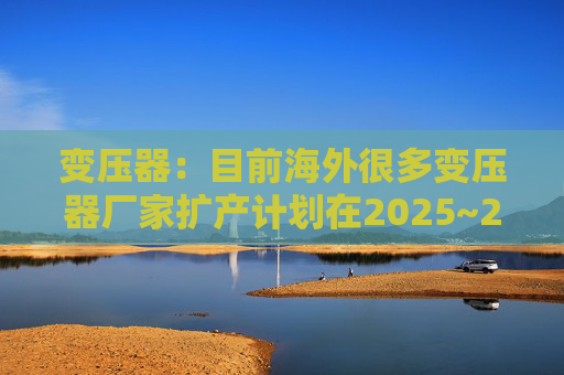 变压器：目前海外很多变压器厂家扩产计划在2025~2026年逐渐落地  第1张