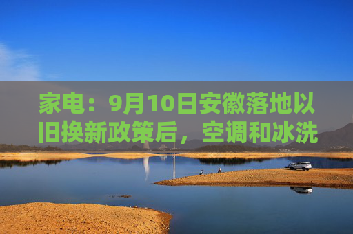 家电：9月10日安徽落地以旧换新政策后，空调和冰洗的整体零售与2023年同期相比上涨约10%