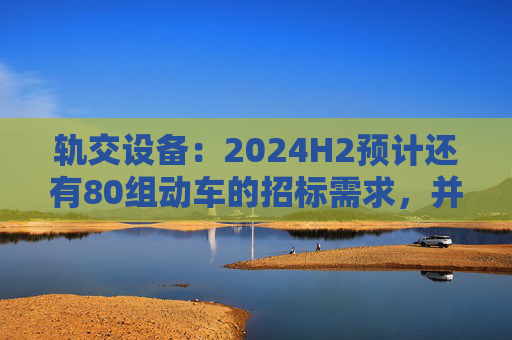 轨交设备：2024H2预计还有80组动车的招标需求，并可能在2024Q4招标一次高级修  第1张