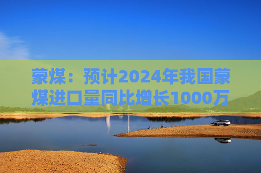 蒙煤：预计2024年我国蒙煤进口量同比增长1000万吨左右  第1张