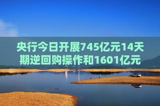 央行今日开展745亿元14天期逆回购操作和1601亿元7天期逆回购操作