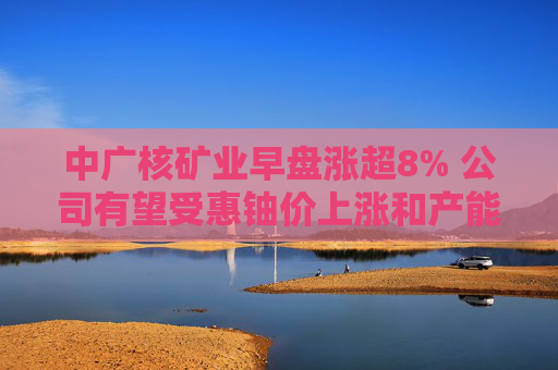 中广核矿业早盘涨超8% 公司有望受惠铀价上涨和产能放量  第1张