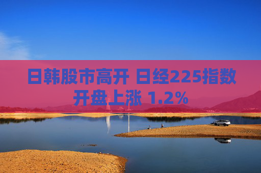 日韩股市高开 日经225指数开盘上涨 1.2%