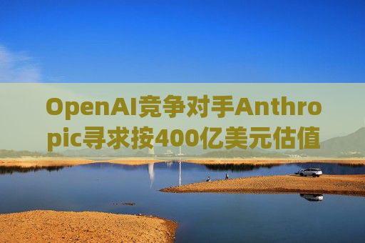 OpenAI竞争对手Anthropic寻求按400亿美元估值融资