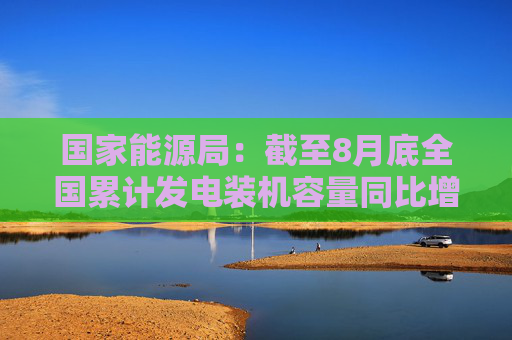 国家能源局：截至8月底全国累计发电装机容量同比增长14.0%