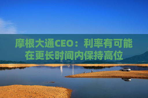 摩根大通CEO：利率有可能在更长时间内保持高位