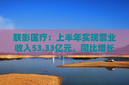 联影医疗：上半年实现营业收入53.33亿元，同比增长1.18%