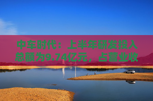 中车时代：上半年研发投入总额为9.74亿元，占营业收入比例为9.47%