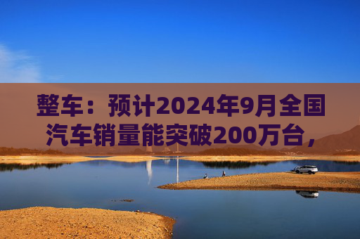 整车：预计2024年9月全国汽车销量能突破200万台，新能源汽车销量达110多万台