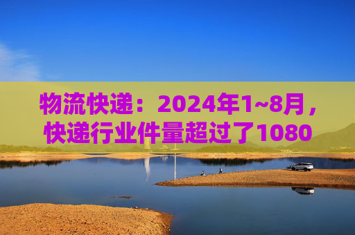 物流快递：2024年1~8月，快递行业件量超过了1080亿件，同比增长22.5%