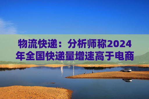 物流快递：分析师称2024年全国快递量增速高于电商GMV和社零增速很多